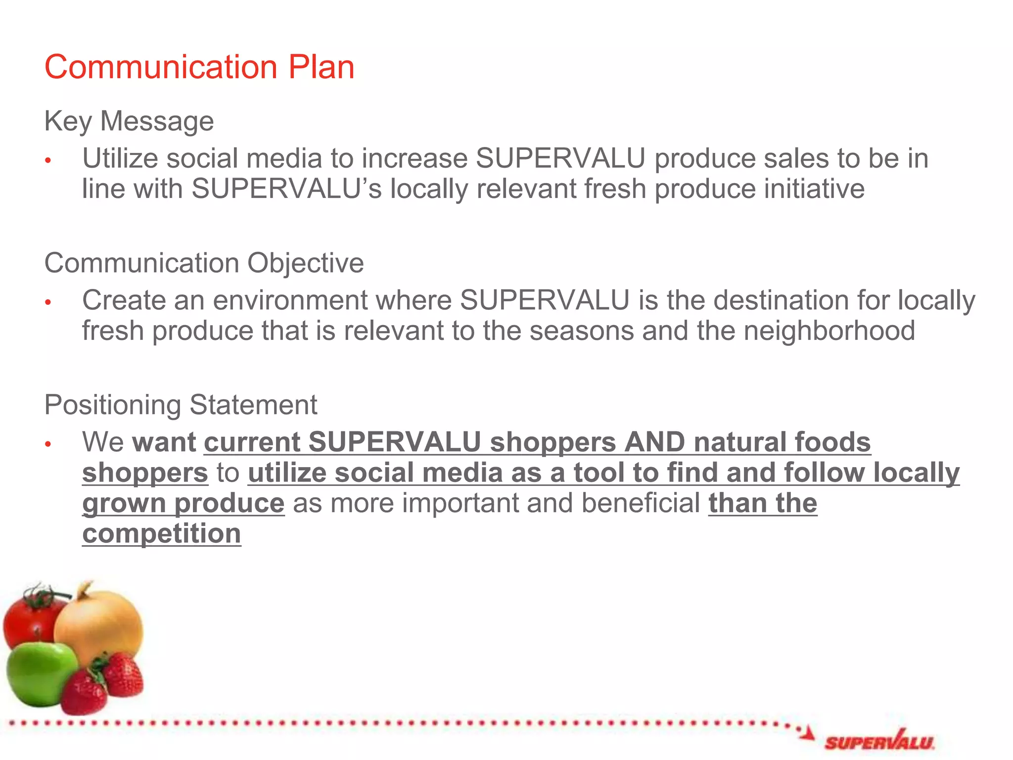 Communication PlanKey MessageUtilize social media to increase SUPERVALU produce sales to be in line with SUPERVALU’s locally relevant fresh produce initiativeCommunication ObjectiveCreate an environment where SUPERVALU is the destination for locally fresh produce that is relevant to the seasons and the neighborhoodPositioning StatementWe want current SUPERVALU shoppers AND natural foods shoppersto utilize social media as a tool to find and follow locally grown produce as more important and beneficial than the competition