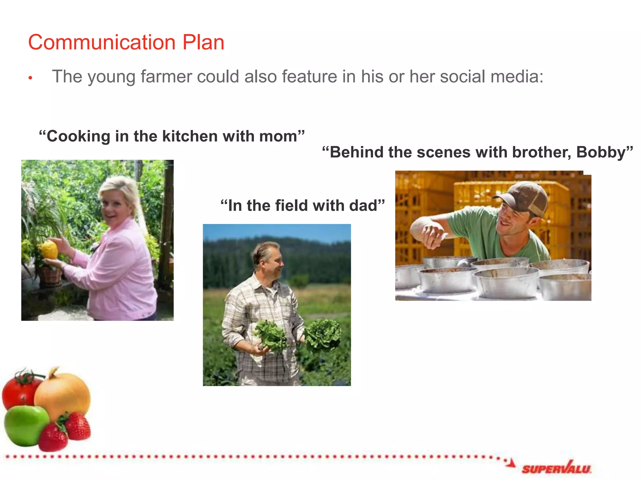 Communication PlanThe young farmer could also feature in his or her social media:“Cooking in the kitchen with mom”“Behind the scenes with brother, Bobby”“In the field with dad”