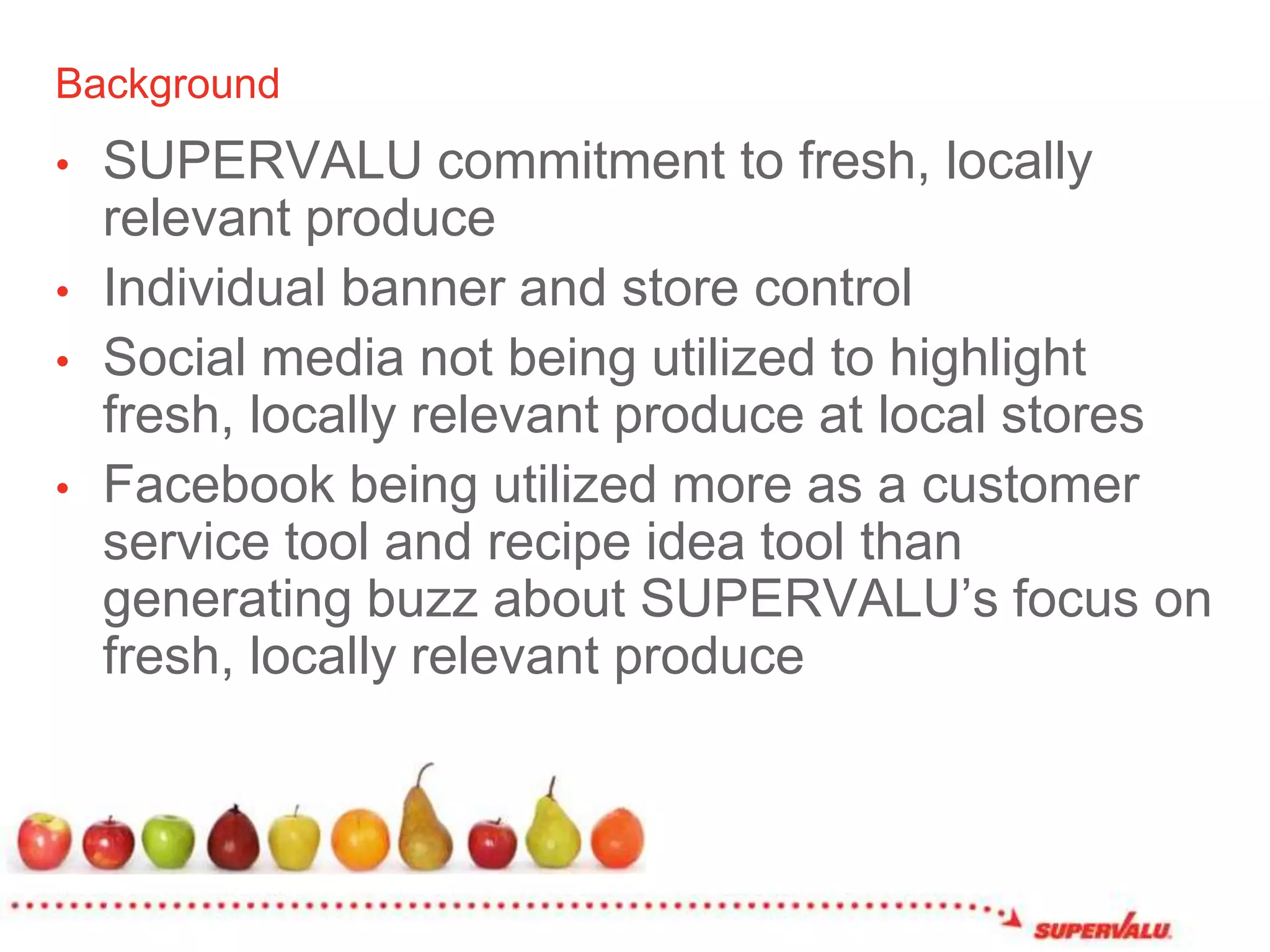 BackgroundSUPERVALU commitment to fresh, locally relevant produceIndividual banner and store controlSocial media not being utilized to highlight fresh, locally relevant produce at local storesFacebook being utilized more as a customer service tool and recipe idea tool than generating buzz about SUPERVALU’s focus on fresh, locally relevant produce