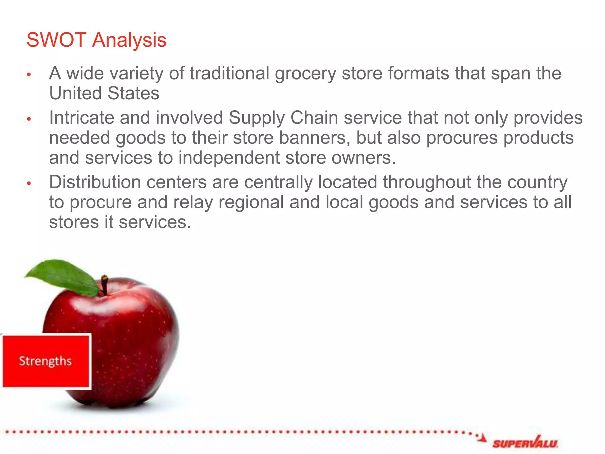 SWOT AnalysisA wide variety of traditional grocery store formats that span the United StatesIntricate and involved Supply Chain service that not only provides needed goods to their store banners, but also procures products and services to independent store owners. Distribution centers are centrally located throughout the country to procure and relay regional and local goods and services to all stores it services. 