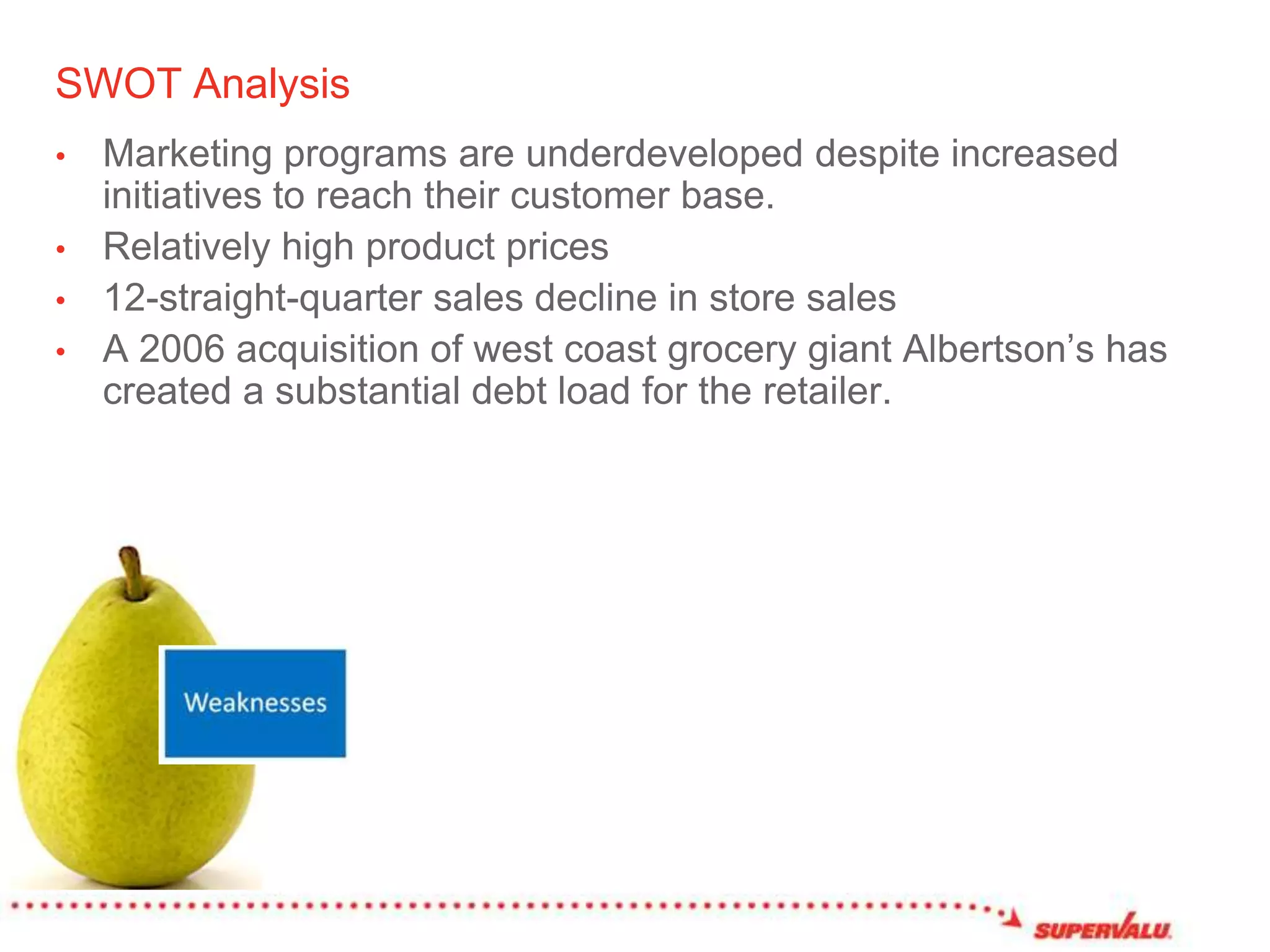 SWOT AnalysisMarketing programs are underdeveloped despite increased initiatives to reach their customer base. Relatively high product prices 12-straight-quarter sales decline in store salesA 2006 acquisition of west coast grocery giant Albertson’s has created a substantial debt load for the retailer. 