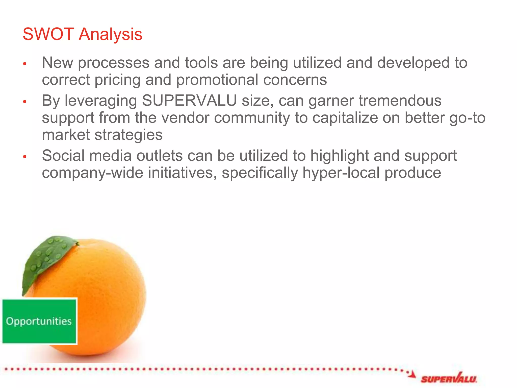 SWOT AnalysisNew processes and tools are being utilized and developed to correct pricing and promotional concerns By leveraging SUPERVALU size, can garner tremendous support from the vendor community to capitalize on better go-to market strategiesSocial media outlets can be utilized to highlight and support company-wide initiatives, specifically hyper-local produce