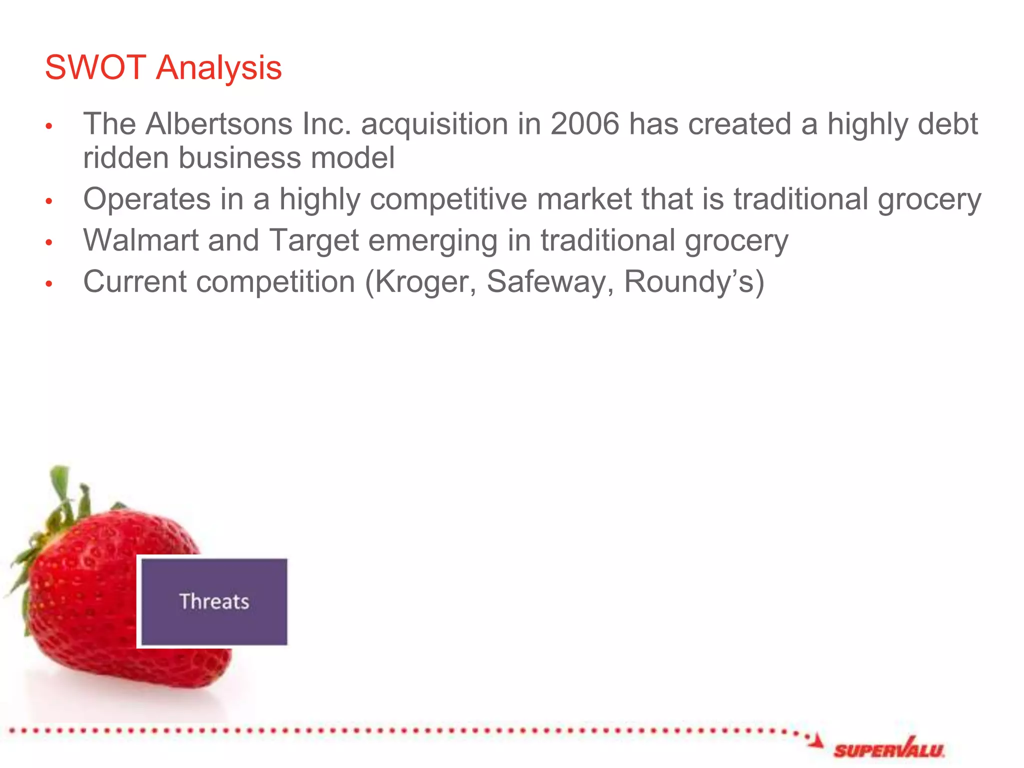 SWOT AnalysisThe Albertsons Inc. acquisition in 2006 has created a highly debt ridden business modelOperates in a highly competitive market that is traditional grocery Walmart and Target emerging in traditional grocery Current competition (Kroger, Safeway, Roundy’s)