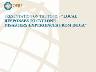 PRESENTATION ON THE TOPIC - “LOCAL
RESPONSES TO CYCLONE
DISASTERS:EXPERIENCES FROM INDIA”
 