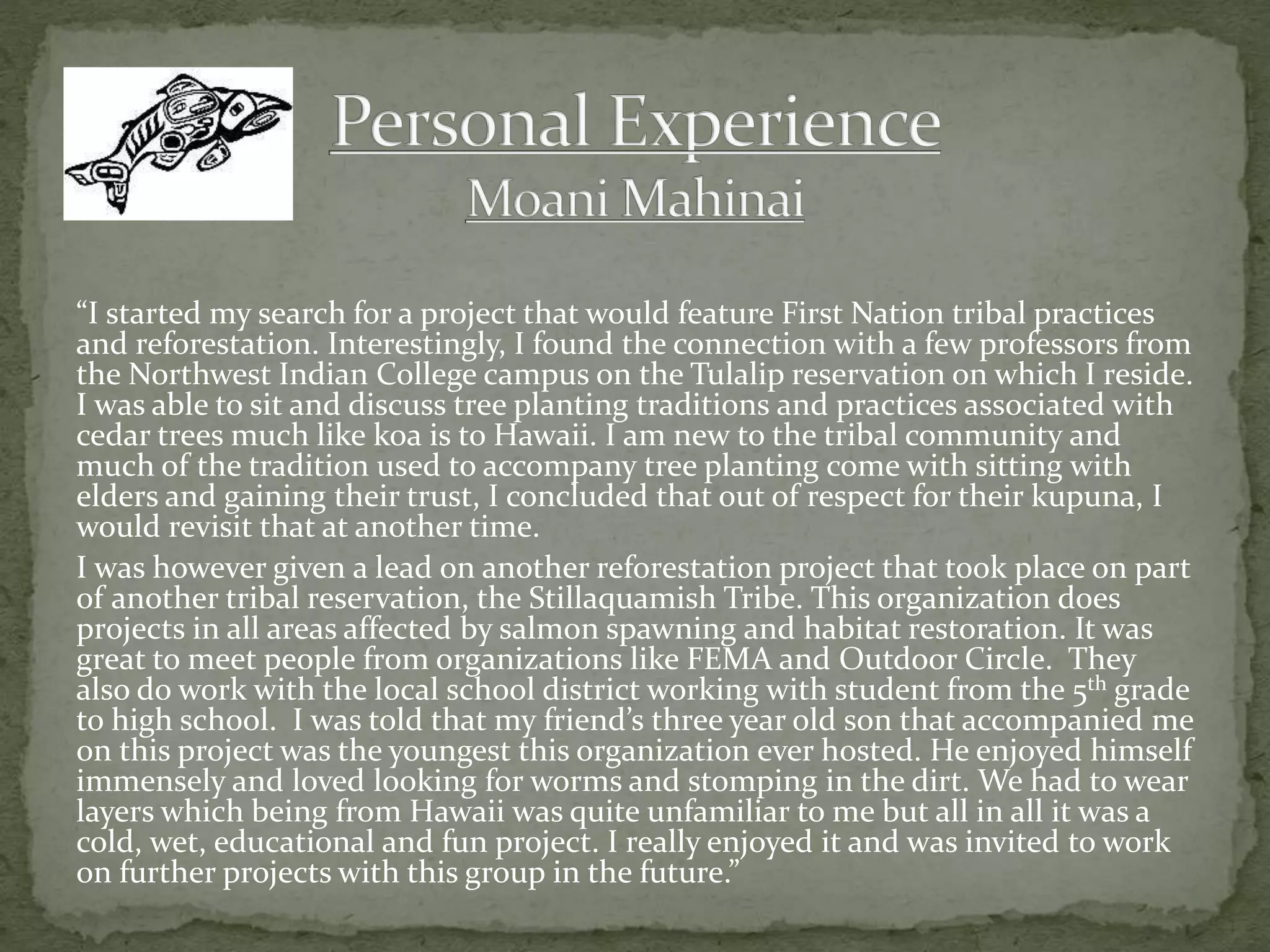 “I started my search for a project that would feature First Nation tribal practices
and reforestation. Interestingly, I found the connection with a few professors from
the Northwest Indian College campus on the Tulalip reservation on which I reside.
I was able to sit and discuss tree planting traditions and practices associated with
cedar trees much like koa is to Hawaii. I am new to the tribal community and
much of the tradition used to accompany tree planting come with sitting with
elders and gaining their trust, I concluded that out of respect for their kupuna, I
would revisit that at another time.
I was however given a lead on another reforestation project that took place on part
of another tribal reservation, the Stillaquamish Tribe. This organization does
projects in all areas affected by salmon spawning and habitat restoration. It was
great to meet people from organizations like FEMA and Outdoor Circle. They
also do work with the local school district working with student from the 5th grade
to high school. I was told that my friend’s three year old son that accompanied me
on this project was the youngest this organization ever hosted. He enjoyed himself
immensely and loved looking for worms and stomping in the dirt. We had to wear
layers which being from Hawaii was quite unfamiliar to me but all in all it was a
cold, wet, educational and fun project. I really enjoyed it and was invited to work
on further projects with this group in the future.”
 