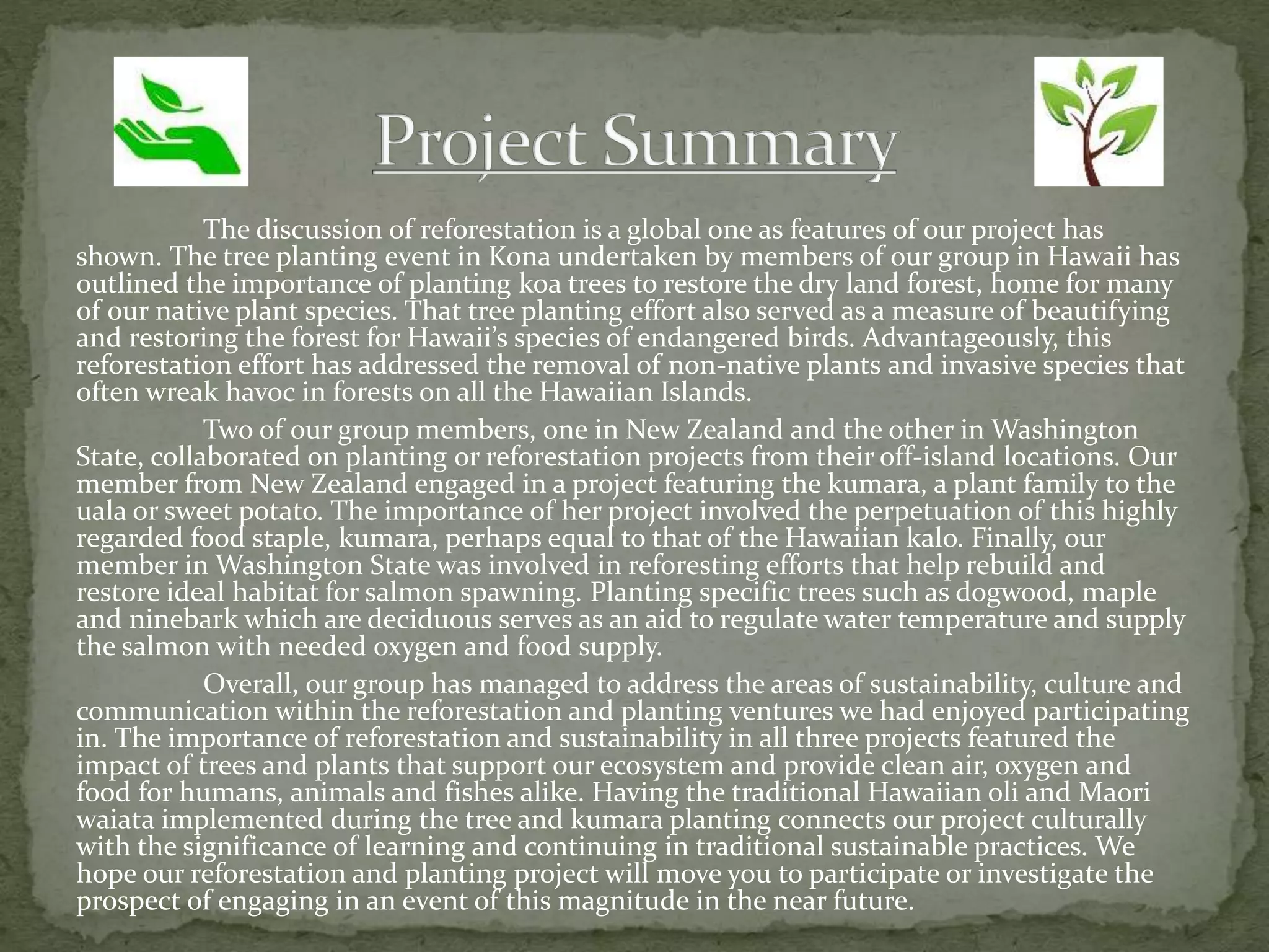 The discussion of reforestation is a global one as features of our project has
shown. The tree planting event in Kona undertaken by members of our group in Hawaii has
outlined the importance of planting koa trees to restore the dry land forest, home for many
of our native plant species. That tree planting effort also served as a measure of beautifying
and restoring the forest for Hawaii’s species of endangered birds. Advantageously, this
reforestation effort has addressed the removal of non-native plants and invasive species that
often wreak havoc in forests on all the Hawaiian Islands.
Two of our group members, one in New Zealand and the other in Washington
State, collaborated on planting or reforestation projects from their off-island locations. Our
member from New Zealand engaged in a project featuring the kumara, a plant family to the
uala or sweet potato. The importance of her project involved the perpetuation of this highly
regarded food staple, kumara, perhaps equal to that of the Hawaiian kalo. Finally, our
member in Washington State was involved in reforesting efforts that help rebuild and
restore ideal habitat for salmon spawning. Planting specific trees such as dogwood, maple
and ninebark which are deciduous serves as an aid to regulate water temperature and supply
the salmon with needed oxygen and food supply.
Overall, our group has managed to address the areas of sustainability, culture and
communication within the reforestation and planting ventures we had enjoyed participating
in. The importance of reforestation and sustainability in all three projects featured the
impact of trees and plants that support our ecosystem and provide clean air, oxygen and
food for humans, animals and fishes alike. Having the traditional Hawaiian oli and Maori
waiata implemented during the tree and kumara planting connects our project culturally
with the significance of learning and continuing in traditional sustainable practices. We
hope our reforestation and planting project will move you to participate or investigate the
prospect of engaging in an event of this magnitude in the near future.
 