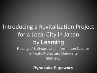 Introducing a Revitalization Project
for a Local City in Japan
by
Faculty of Software and Information Science
in Iwate Prefecture University
SCRI inc.
Ryousuke Sugawara 1
 