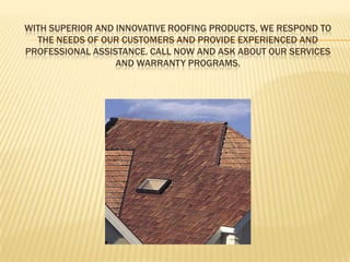 With superior and innovative roofing products, we respond to the needs of our customers and provide experienced and professional assistance. Call NOW and ask about our services and warranty programs. 