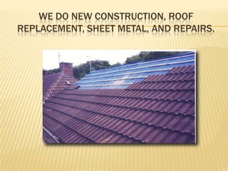 We do New Construction, Roof Replacement, Sheet Metal, and Repairs.