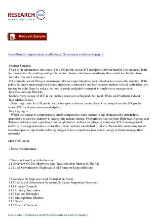 Local Routes - Applications used by local Government to deliver transport
Product Synopsis
This report summarizes the status of the UK public sector ICT transport software market. It is intended both
for those currently working with public sector clients, and those considering this market for the first time.
Introduction and Landscape
UK council's spend 30m per annum on software supporting transport infrastructure across the country. With
public finance's increasingly restricted engineers, contractors and key decision makers in local authorities are
turning to technology to reduce the cost of roads and public transport through better management.
Key Features and Benefits
Kable covers the use of ICT in the public sector across England, Scotland, Wales and Northern Ireland.
Key Market Issues
Gain insight into the UK public sector transport software marketplace. Gain insight into the UK public
sector ICT local government marketplace.
Key Highlights
Whilst the market is comparatively small compared to other segments and dominated by entrenched,
specialist vendors the industry is undergoing radical change. Programmes like the joint Highways Agency and
Rijkswaterstaat project exploring common platforms and increased use of enterprise ICT to manage road
traffic provide opportunities to enter this market without established products. Meanwhile, increasing use of
local transport coupled with reducing budgets forces councils to look at technology to better manage their
networks.
table Of Content
1 Executive Summary
2 Transport And Local Authorities
2.1 Overview Of The Highways And Transportation Market In The Uk
2.2 Local Government's Highways And Transport Responsibilities
3 Overview Of Highways And Transport Software
3.1 Total Local Government Spending Software Supporting Transport
3.1.1 County Councils
3.1.2 Unitary Authorities
3.1.3 London Boroughs
3.1.4 Metropolitan Districts
3.1.5 Wales
3.1.6 District Councils
Local Routes - Applications used by local Government to deliver transport
 