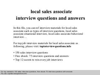 Interview questions and answers – free download/ pdf and ppt file
local sales associate
interview questions and answers
In this file, you can ref interview materials for local sales
associate such as types of interview questions, local sales
associate situational interview, local sales associate behavioral
interview…
For top job interview materials for local sales associate as
following, please visit: topinterviewquestions.info
• 150 sales interview questions
• Free ebook: 75 interview questions and answers
• Top 12 secrets to win every job interviews
For top materials: 150 sales interview questions, free ebook: 75 interview questions with answers
Pls visit: topinterviewquesitons.info
 