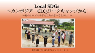 Local SDGs
～カンボジア CLC3ワークキャンプから
～村のすべての子どもたちが学べるように！～
森野友馨（2019年9月プロジェクトリーダー）
 