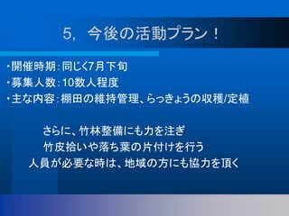 ・開催時期：同じく7月下旬
・募集人数：10数人程度
・主な内容：棚田の維持管理、らっきょうの収穫/定植
さらに、竹林整備にも力を注ぎ
竹皮拾いや落ち葉の片付けを行う
人員が必要な時は、地域の方にも協力を頂く
5, 今後の活動プラン！
 