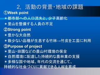 2, 活動の背景・地域の課題
①Week point
＊都市部への人口流失と、少子高齢化
＊里山を整備する人員の不足
②Strong point
＊豊かな大自然
＊数少ない品種が生息する竹林→竹皮を工芸に利用
③Purpose of project
＊里山・田園などの農山村環境の保全
＊自然環境に配慮した持続的な農林業の支援
＊多様な国や地域、年代の交流を通じて、
持続的な社会づくりに貢献できる人材を育成
 