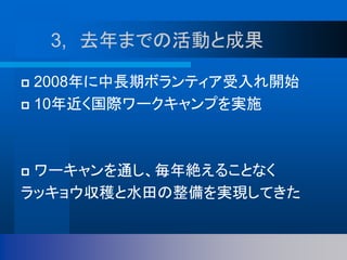3, 去年までの活動と成果
 2008年に中長期ボランティア受入れ開始
 10年近く国際ワークキャンプを実施
 ワーキャンを通し、毎年絶えることなく
ラッキョウ収穫と水田の整備を実現してきた
 