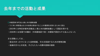 去年までの活動と成果
○共催団体:NPO法人緑と水の連絡会議
・1992年に草原里山などの自然を保全することの重要性を訴えるために設立
・2003年には特定非営利活動法人 緑と水の連絡会議として認証を受ける
・2006年には全国で49番め（中四国地区で初）の国税庁認定ＮＰＯ法人となった
主な活動としては…
・設立のきっかけになった自然保護、それを促進するための啓発活動
・地域の方々との交流、子どもたちへの課外授業の提供
 