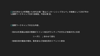 ○2003年から4年間続いたNPO主催「里山インターンシップさんべ」の後継として2007年か
ら国際ワークキャンプを計 回実施。今回は第 回、
○国際ワークキャンプの主な内容…
・初めは石見銀山地区の整備がメイン＋地元ボランティアの方など地域の方と交流
ニーズに ↓ 合わせて変化
・地域交流の機会の増加、敬老会など地域住民のイベントに参加
 