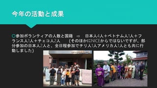 今年の活動と成果
○参加ボランティアの人数と国籍 ⇨ 日本人4人＋ベトナム人1人＋フ
ランス人1人＋チェコ人2人 (そのほかにNICEからではないですが、部
分参加の日本人2人と、全日程参加でチリ人1人アメリカ人1人とも共に行
動しました)
 