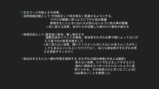○主なワーク内容とその成果…
・自然保護活動として:竹伐採をして林を明るく見通せるようにする、
ワサビが健康に育つようにワサビ田の整備
野焼きをしたときに山に火が回らないように防火帯の整備
⇨目に見える成果、自分たちが活動した部分だけ景色が変わる
・地域交流として:敬老会に参加、催し物をする
国際交流のイベントの実施、参加者それぞれの夢や国によってなにが
どう違うのか意見交換をした
⇨目に見えない成果、聞いてくださった方にもなにか思うところがすこ
しでもあるといいなというだけでなく、私たち参加者がそれぞれの考
えを見直すキッカケに
・地元の子どもたちへ課外学習を提供する:それぞれの国の発表(日本人は翻訳)
見えない成果、クイズなどをして子どもたち
海外に興味をもつキッカケになったように見
受けられる。その後遊んだときには『ことば』
は必要ないことを実感した
 