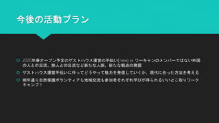 今後の活動プラン
 2020年春オープン予定のゲストハウス運営の手伝い(new) ⇨ ワーキャンのメンバーではない外国
の人との交流、旅人との交流など新たな人脈、新たな観点の発掘
 ゲストハウス運営手伝いに伴ってどうやって魅力を発信していくか、現代に合った方法を考える
 例年通り自然保護ボランティアも地域交流も参加者それぞれ学びが得られるいいとこ取りワーク
キャンプ！
 