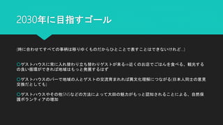 2030年に目指すゴール
(時に合わせてすべての事柄は移りゆくものだからひとことで表すことはできないけれど…)
○ゲストハウスに常に入れ替わり立ち替わりゲストが来る⇨近くのお店でごはんを食べる、観光する
の良い循環ができれば地域はもっと発展するはず
○ゲストハウスのバーで地域の人とゲストの交流育まれれば異文化理解につながる(日本人同士の意見
交換だとしても)
○ゲストハウスやその他SNSなどの方法によって大田の魅力がもっと認知されることによる、自然保
護ボランティアの増加
 