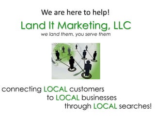We are here to help! Land It Marketing, LLC we land them, you serve them connecting LOCAL customers                         toLOCALbusinesses                                  through LOCAL searches! 