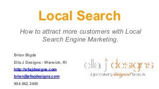 Local Search
How to attract more customers with Local
Search Engine Marketing.
Brian Bigda
Ella J Designs - Warwick, RI
http://ellajdesigns.com
brian@ellajdesigns.com
904.662.3045
 