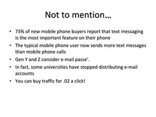 Not to mention … 73% of new mobile phone buyers report that text messaging is the most important feature on their phone The typical mobile phone user now sends more text messages than mobile phone calls Gen Y and Z consider e-mail passe’.  In fact, some universities have stopped distributing e-mail accounts You can buy traffic for .02 a click! 