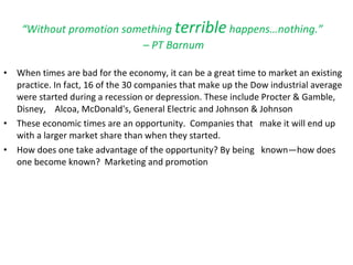 “ Without promotion something  terrible  happens…nothing.”  – PT Barnum When times are bad for the economy, it can be a great time to market an existing practice. In fact, 16 of the 30 companies that make up the Dow industrial average were started during a recession or depression. These include Procter & Gamble,  Disney,  Alcoa, McDonald's, General Electric and Johnson & Johnson These economic times are an opportunity.  Companies that  make it will end up with a larger market share than when they started.  How does one take advantage of the opportunity? By being  known—how does one become known?  Marketing and promotion 