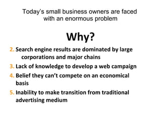 Today’s small business owners are faced  with an enormous problem Why? Search engine results are dominated by large  corporations and major chains Lack of knowledge to develop a web campaign Belief they can’t compete on an economical  basis Inability to make transition from traditional  advertising medium 