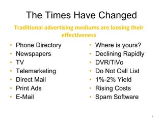 The Times Have Changed Phone Directory Newspapers TV Telemarketing Direct Mail Print Ads E-Mail Where is yours? Declining Rapidly DVR/TiVo Do Not Call List 1%-2% Yield Rising Costs Spam Software Traditional advertising mediums are loosing their effectiveness 