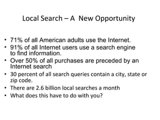 Local Search – A  New Opportunity 71% of all American adults use the Internet. 91% of all Internet users use a search engine  to find information. Over 50% of all purchases are preceded by an Internet search 30 percent of all search queries contain a city, state or zip code. There are 2.6 billion local searches a month What does this have to do with you? 