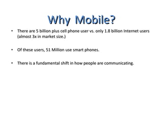 Why   Mobile? There are 5 billion plus cell phone user vs. only 1.8 billion Internet users (almost 3x in market size.) Of these users, 51 Million use smart phones. There is a fundamental shift in how people are communicating. 