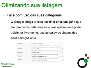 Otimizando sua listagemFaça bom uso das suas categoriasO Google obriga a você escolher uma categoria que ele tem cadastrada mas as outras quatro você pode adicionar livremente, use as palavras chaves dos seus serviços aqui.