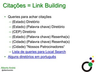 Citações = Link BuildingQueries para achar citações(Estado) Diretório(Estado) (Palavra chave) Diretório(CEP) Diretório(Estado) (Palavra chave) Resenha(s)(Cidade) (Palavra chave) Resenha(s)(Cidade) "Nossos Patrocinadores“Lista de queries para Local SearchAlguns diretórios em português