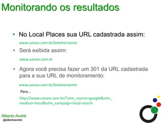Monitorando os resultadosNo Local Places sua URL cadastrada assim:www.uaiseo.com.br/belohorizonteSerá exibida assim:www.uaiseo.com.brAgora você precisa fazer um 301 da URL cadastrada para a sua URL de monitoramento:www.uaiseo.com.br/belohorizontePara...http://www.uaiseo.com.br/?utm_source=google&utm_medium=local&utm_campaign=local-search