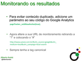 Monitorando os resultadosPara evitar conteúdo duplicado, adicione um parâmetro ao seu código do Google AnalyticspageTracker._setAllowAnchor(true);  Agora altere a sua URL de monitoramento retirando a “?” e colocando o “#”http://www.uaiseo.com.br/#utm_source=google&utm_medium=local&utm_campaign=local-searchSempre tenha a tag canonical