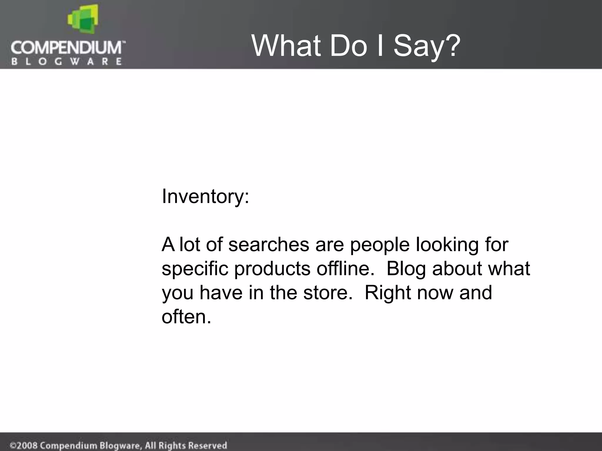 What Do I Say?



Inventory:

A lot of searches are people looking for
specific products offline. Blog about what
you have in the store. Right now and
often.
 