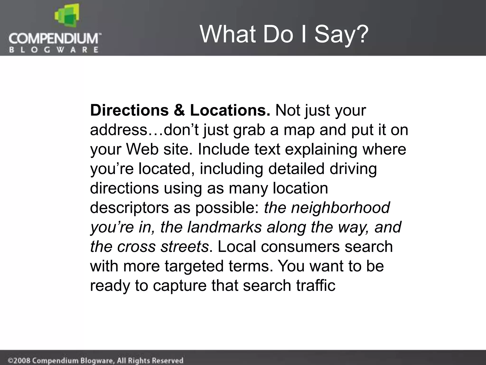 What Do I Say?


Directions & Locations. Not just your
address…don‟t just grab a map and put it on
your Web site. Include text explaining where
you‟re located, including detailed driving
directions using as many location
descriptors as possible: the neighborhood
you’re in, the landmarks along the way, and
the cross streets. Local consumers search
with more targeted terms. You want to be
ready to capture that search traffic
 