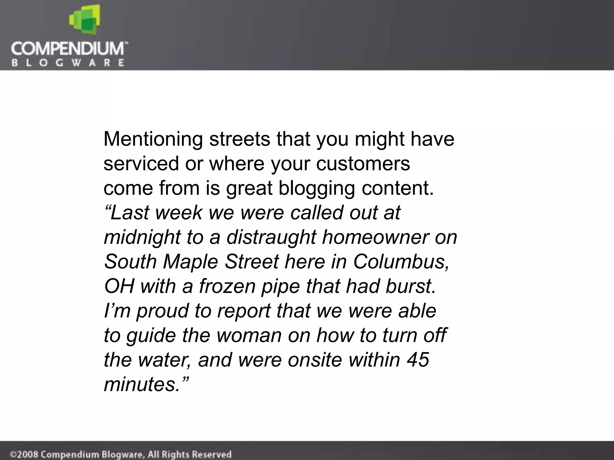Mentioning streets that you might have
serviced or where your customers
come from is great blogging content.
“Last week we were called out at
midnight to a distraught homeowner on
South Maple Street here in Columbus,
OH with a frozen pipe that had burst.
I’m proud to report that we were able
to guide the woman on how to turn off
the water, and were onsite within 45
minutes.”
 