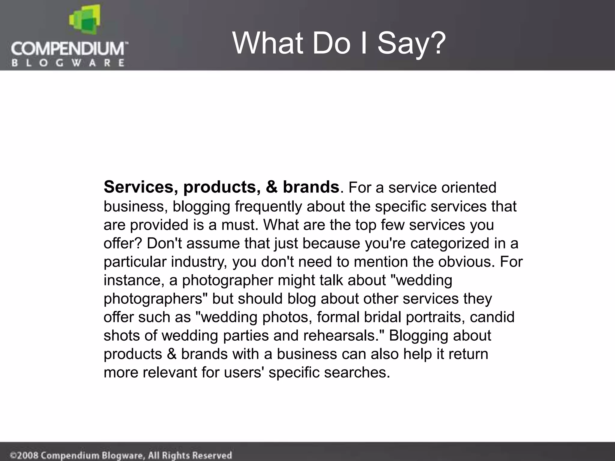 What Do I Say?



Services, products, & brands. For a service oriented
business, blogging frequently about the specific services that
are provided is a must. What are the top few services you
offer? Don't assume that just because you're categorized in a
particular industry, you don't need to mention the obvious. For
instance, a photographer might talk about "wedding
photographers" but should blog about other services they
offer such as "wedding photos, formal bridal portraits, candid
shots of wedding parties and rehearsals." Blogging about
products & brands with a business can also help it return
more relevant for users' specific searches.
 