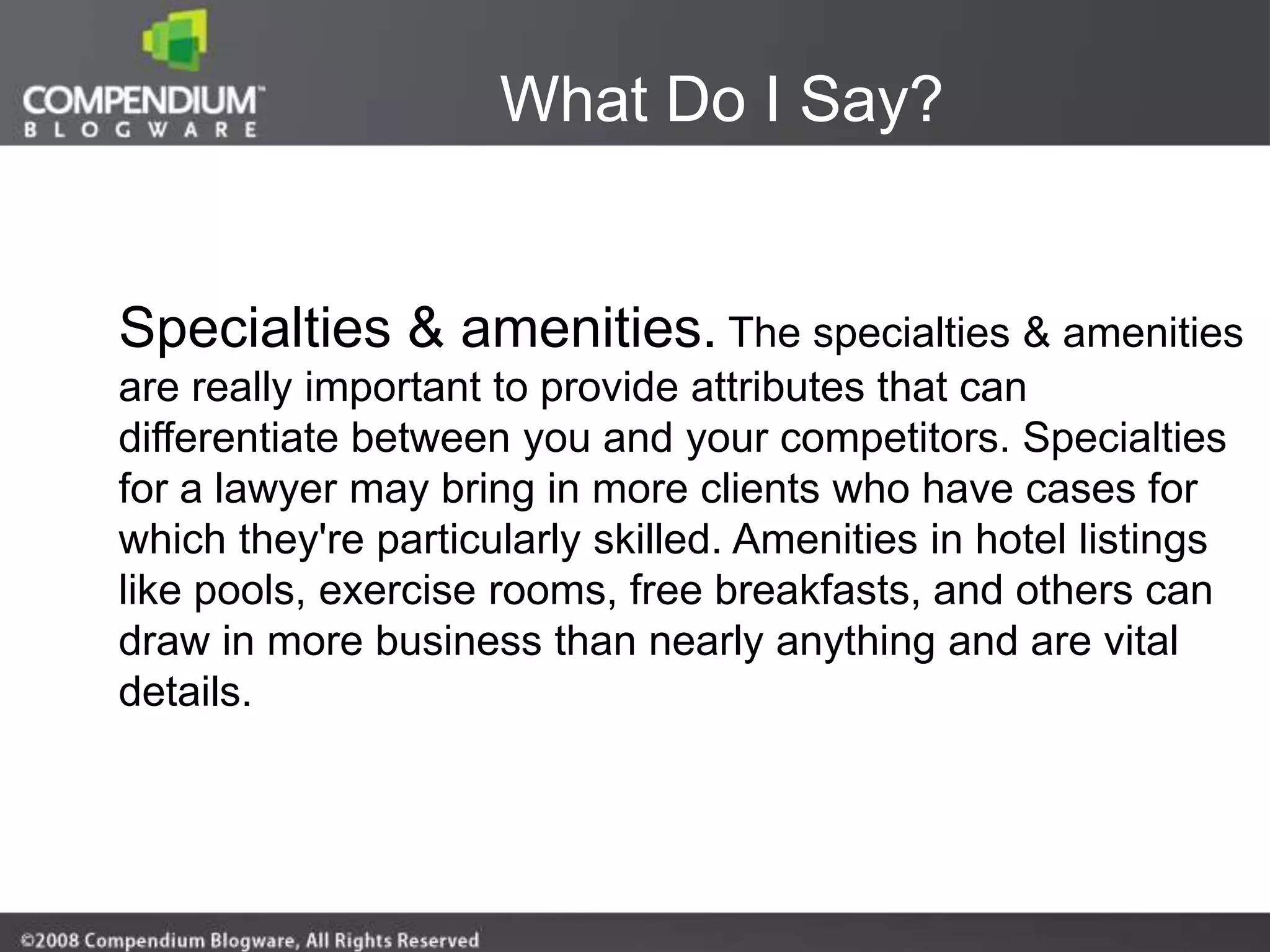 What Do I Say?


Specialties & amenities. The specialties & amenities
are really important to provide attributes that can
differentiate between you and your competitors. Specialties
for a lawyer may bring in more clients who have cases for
which they're particularly skilled. Amenities in hotel listings
like pools, exercise rooms, free breakfasts, and others can
draw in more business than nearly anything and are vital
details.
 