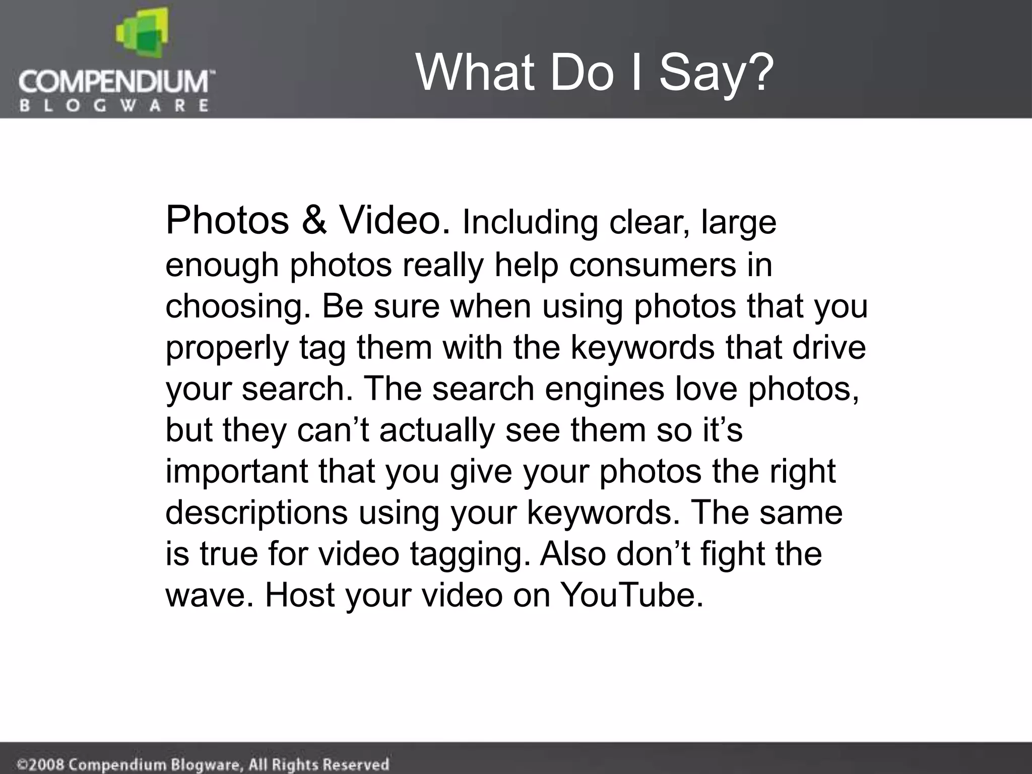 What Do I Say?

Photos & Video. Including clear, large
enough photos really help consumers in
choosing. Be sure when using photos that you
properly tag them with the keywords that drive
your search. The search engines love photos,
but they can‟t actually see them so it‟s
important that you give your photos the right
descriptions using your keywords. The same
is true for video tagging. Also don‟t fight the
wave. Host your video on YouTube.
 