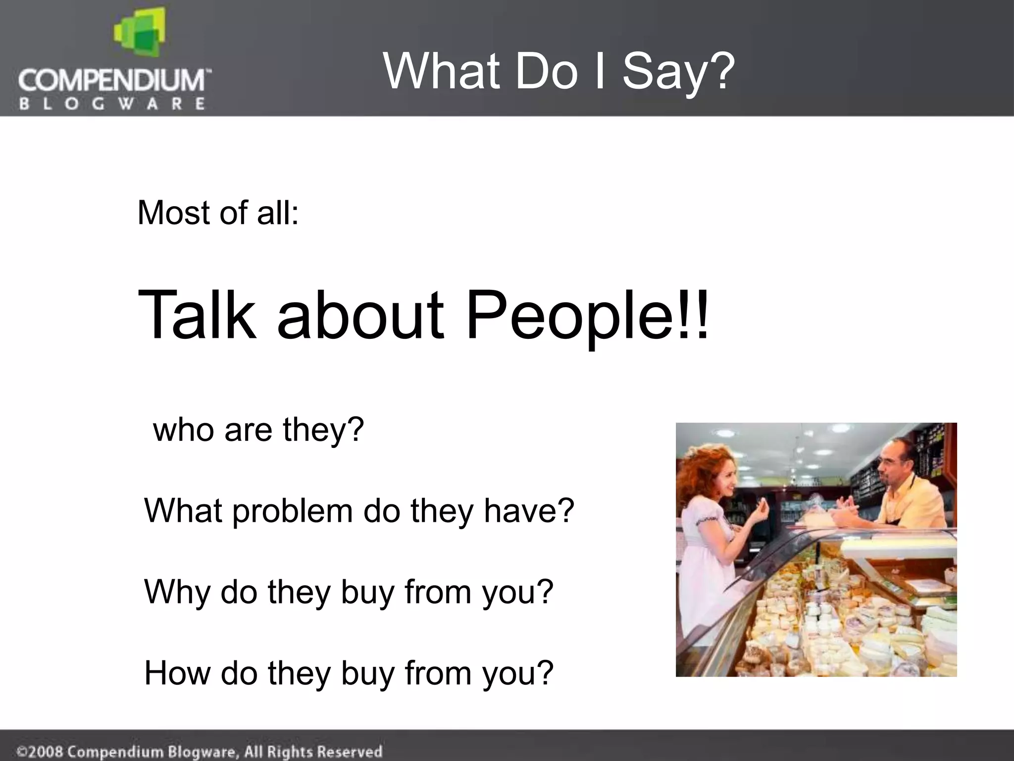 What Do I Say?

Most of all:


Talk about People!!
 who are they?

What problem do they have?

Why do they buy from you?

How do they buy from you?
 