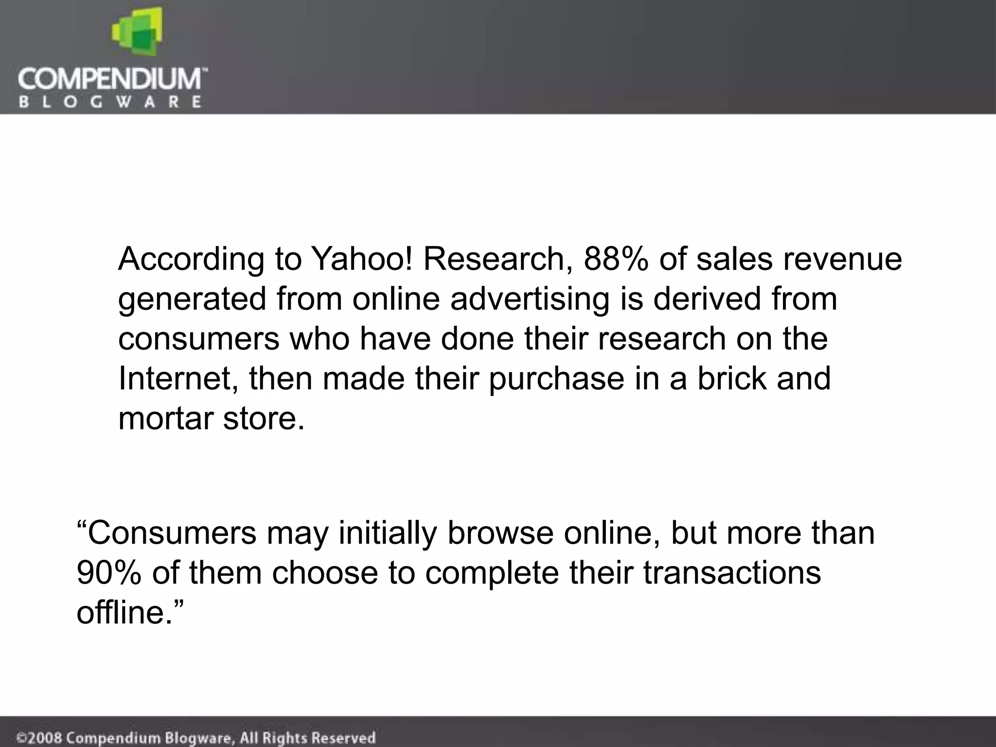 According to Yahoo! Research, 88% of sales revenue
  generated from online advertising is derived from
  consumers who have done their research on the
  Internet, then made their purchase in a brick and
  mortar store.


“Consumers may initially browse online, but more than
90% of them choose to complete their transactions
offline.”
 