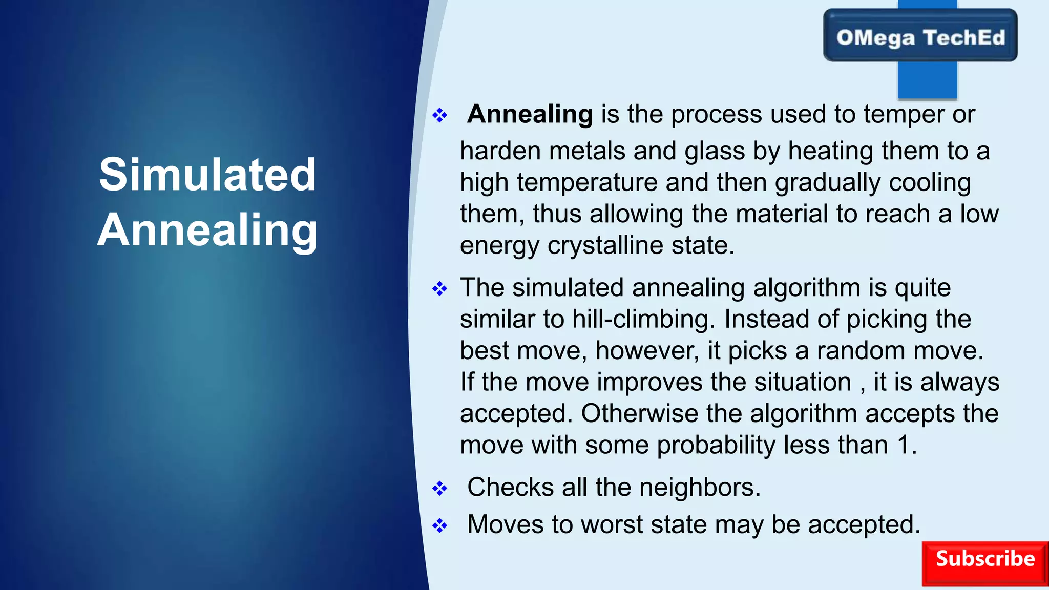 Simulated
Annealing
 Annealing is the process used to temper or
harden metals and glass by heating them to a
high temperature and then gradually cooling
them, thus allowing the material to reach a low
energy crystalline state.
 The simulated annealing algorithm is quite
similar to hill-climbing. Instead of picking the
best move, however, it picks a random move.
If the move improves the situation , it is always
accepted. Otherwise the algorithm accepts the
move with some probability less than 1.
 Checks all the neighbors.
 Moves to worst state may be accepted.
Subscribe
 