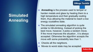 Simulated
Annealing
 Annealing is the process used to temper or
harden metals and glass by heating them to a
high temperature and then gradually cooling
them, thus allowing the material to reach a low
energy crystalline state.
 The simulated annealing algorithm is quite
similar to hill-climbing. Instead of picking the
best move, however, it picks a random move.
If the move improves the situation , it is always
accepted. Otherwise the algorithm accepts the
move with some probability less than 1.
 Checks all the neighbors.
 Moves to worst state may be accepted.
Subscribe
 