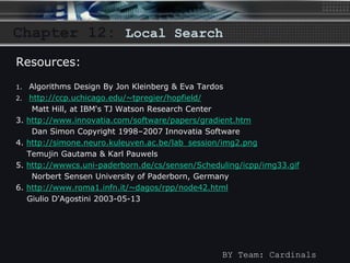 Chapter 12: Local Search 
BY Team: Cardinals 
Resources: 
1. Algorithms Design By Jon Kleinberg & Eva Tardos 
2. http://ccp.uchicago.edu/~tpregier/hopfield/ 
Matt Hill, at IBM's TJ Watson Research Center 
3. http://www.innovatia.com/software/papers/gradient.htm 
Dan Simon Copyright 1998–2007 Innovatia Software 
4. http://simone.neuro.kuleuven.ac.be/lab_session/img2.png 
Temujin Gautama & Karl Pauwels 
5. http://wwwcs.uni-paderborn.de/cs/sensen/Scheduling/icpp/img33.gif 
Norbert Sensen University of Paderborn, Germany 
6. http://www.roma1.infn.it/~dagos/rpp/node42.html 
Giulio D'Agostini 2003-05-13 
