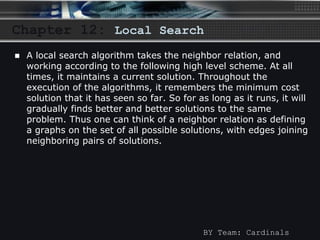 Chapter 12: Local Search 
 A local search algorithm takes the neighbor relation, and 
working according to the following high level scheme. At all 
times, it maintains a current solution. Throughout the 
execution of the algorithms, it remembers the minimum cost 
solution that it has seen so far. So for as long as it runs, it will 
gradually finds better and better solutions to the same 
problem. Thus one can think of a neighbor relation as defining 
a graphs on the set of all possible solutions, with edges joining 
neighboring pairs of solutions. 
BY Team: Cardinals 
 