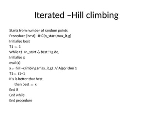 Iterated –Hill climbing
Starts from number of random points
Procedure [best] –IHC(n_start,max_it,g)
Initialize best
T1  1
While t1 <n_start & best !=g do,
Initialize x
eval (x)
x hill –climbing (max_it,g) // Algorithm 1
T1 t1+1
If x is better that best,
then best  x
End if
End while
End procedure
 